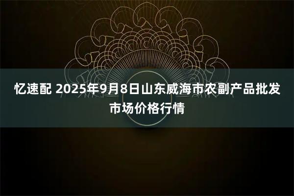 忆速配 2025年9月8日山东威海市农副产品批发市场价格行情