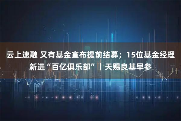 云上速融 又有基金宣布提前结募；15位基金经理新进“百亿俱乐部”丨天赐良基早参