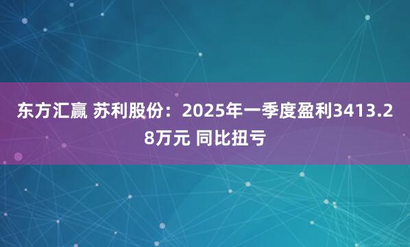 东方汇赢 苏利股份：2025年一季度盈利3413.28万元 同比扭亏