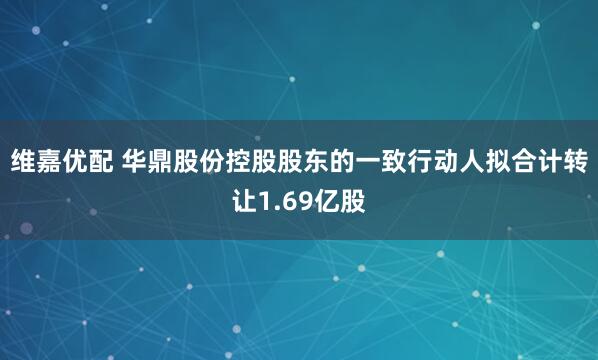 维嘉优配 华鼎股份控股股东的一致行动人拟合计转让1.69亿股