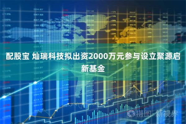 配股宝 灿瑞科技拟出资2000万元参与设立聚源启新基金