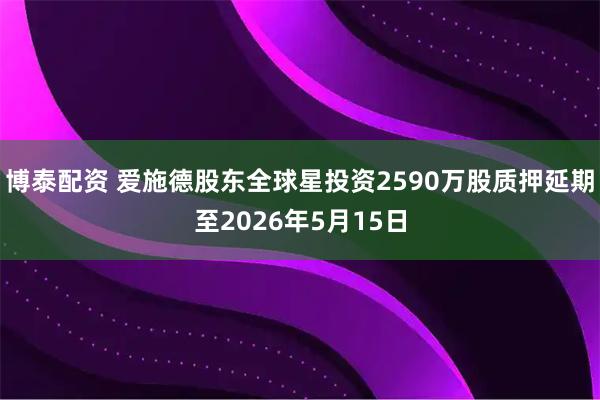 博泰配资 爱施德股东全球星投资2590万股质押延期至2026年5月15日