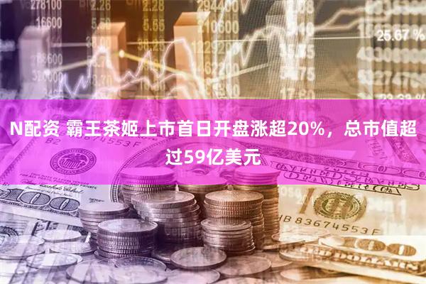 N配资 霸王茶姬上市首日开盘涨超20%，总市值超过59亿美元