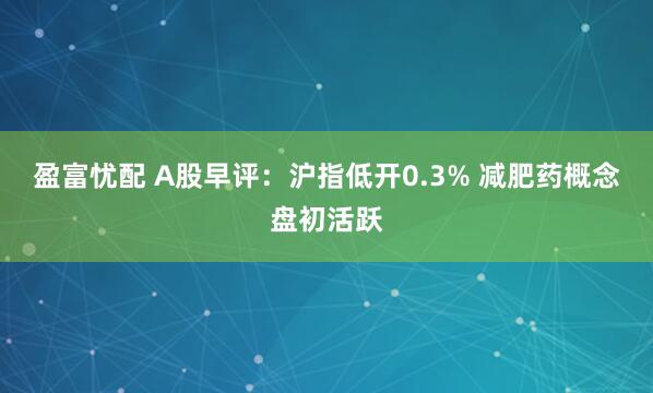 盈富忧配 A股早评：沪指低开0.3% 减肥药概念盘初活跃