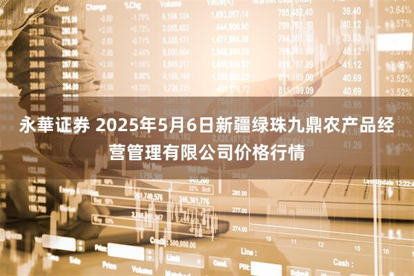 永華证券 2025年5月6日新疆绿珠九鼎农产品经营管理有限公司价格行情