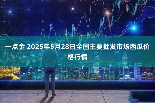 一点金 2025年5月28日全国主要批发市场西瓜价格行情