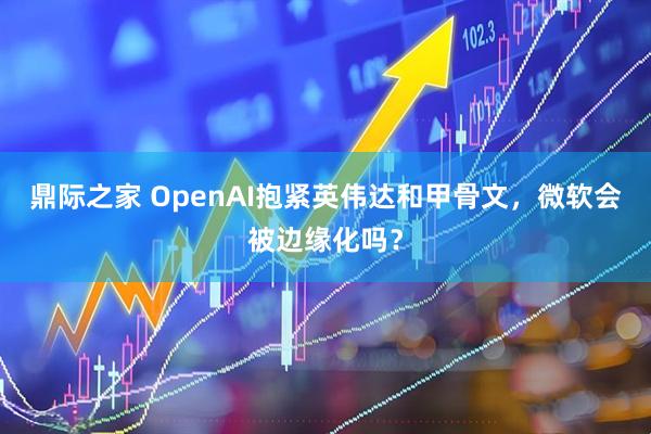 鼎际之家 OpenAI抱紧英伟达和甲骨文，微软会被边缘化吗？