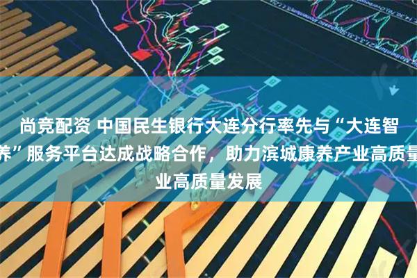 尚竞配资 中国民生银行大连分行率先与“大连智慧康养”服务平台达成战略合作，助力滨城康养产业高质量发展