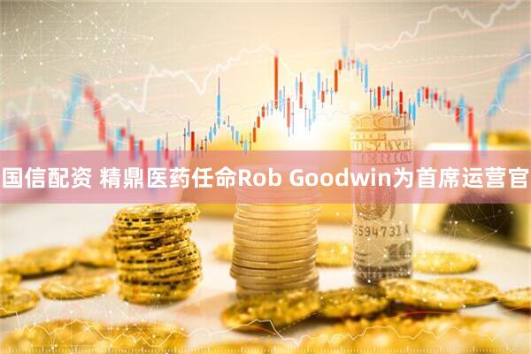 国信配资 精鼎医药任命Rob Goodwin为首席运营官