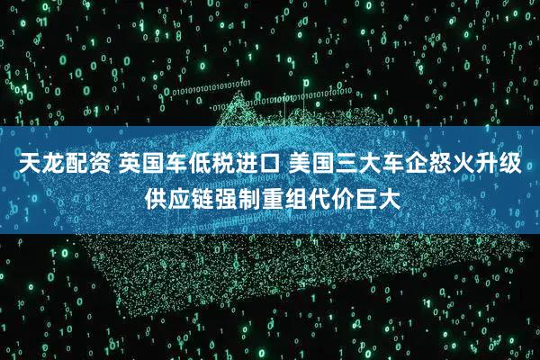 天龙配资 英国车低税进口 美国三大车企怒火升级 供应链强制重组代价巨大