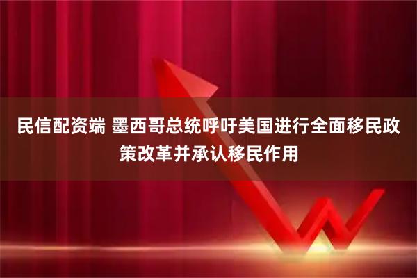 民信配资端 墨西哥总统呼吁美国进行全面移民政策改革并承认移民作用