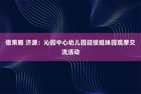 億策略 济源：沁园中心幼儿园迎接姐妹园观摩交流活动