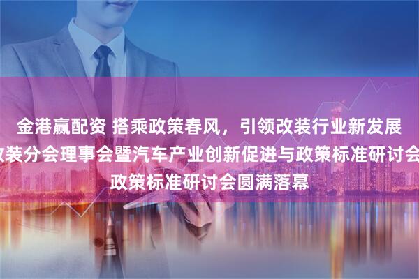 金港赢配资 搭乘政策春风，引领改装行业新发展！2025改装分会理事会暨汽车产业创新促进与政策标准研讨会圆满落幕