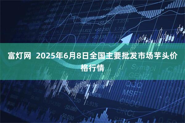 富灯网  2025年6月8日全国主要批发市场芋头价格行情