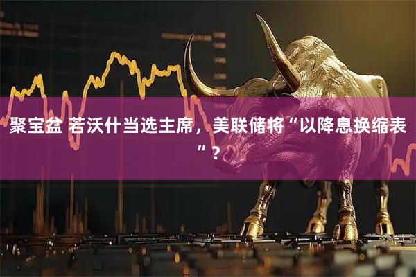 聚宝盆 若沃什当选主席，美联储将“以降息换缩表”？