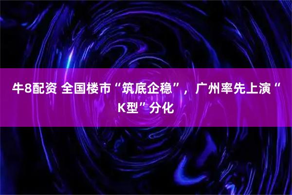 牛8配资 全国楼市“筑底企稳”，广州率先上演“K型”分化
