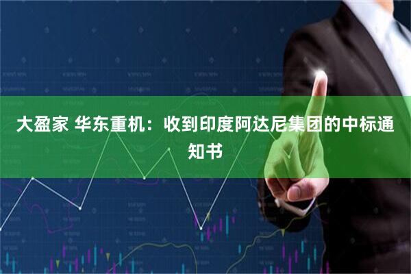 大盈家 华东重机：收到印度阿达尼集团的中标通知书