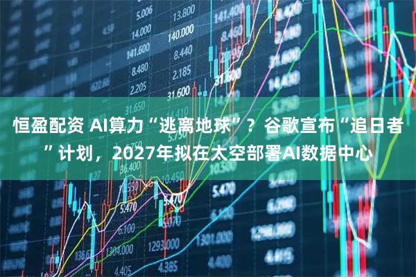 恒盈配资 AI算力“逃离地球”？谷歌宣布“追日者”计划，2027年拟在太空部署AI数据中心