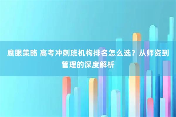 鹰眼策略 高考冲刺班机构排名怎么选？从师资到管理的深度解析