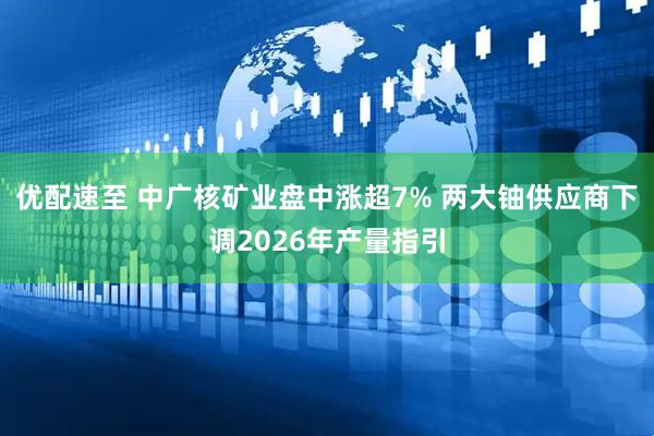 优配速至 中广核矿业盘中涨超7% 两大铀供应商下调2026年产量指引