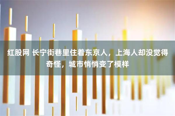 红股网 长宁街巷里住着东京人，上海人却没觉得奇怪，城市悄悄变了模样