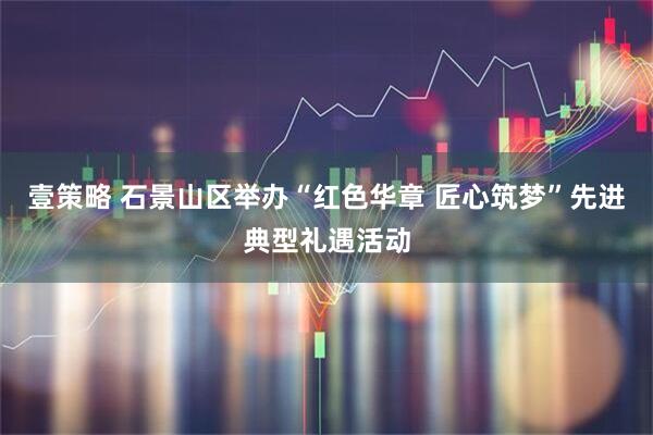 壹策略 石景山区举办“红色华章 匠心筑梦”先进典型礼遇活动