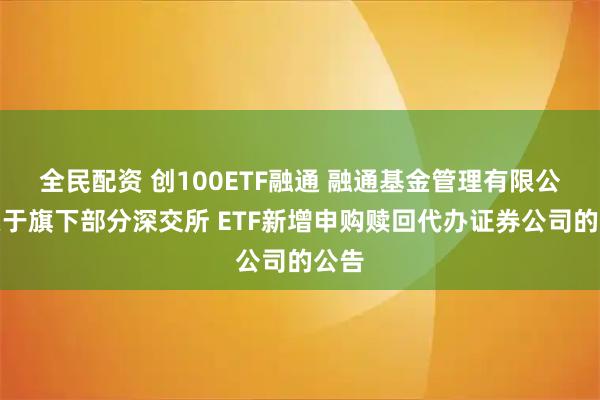 全民配资 创100ETF融通 融通基金管理有限公司关于旗下部分深交所 ETF新增申购赎回代办证券公司的公告