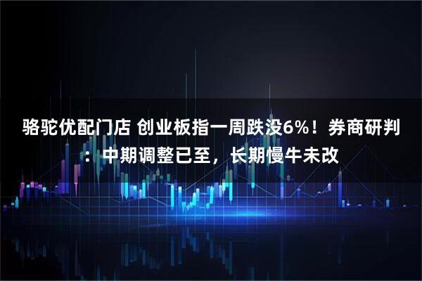 骆驼优配门店 创业板指一周跌没6%！券商研判：中期调整已至，长期慢牛未改