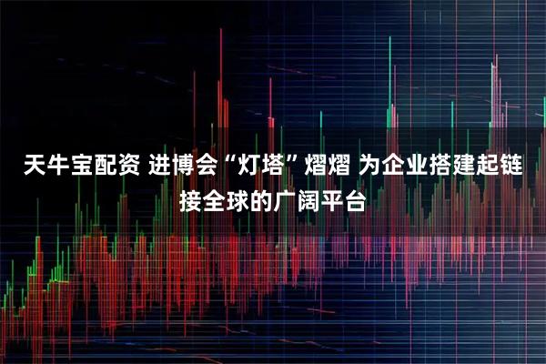 天牛宝配资 进博会“灯塔”熠熠 为企业搭建起链接全球的广阔平台