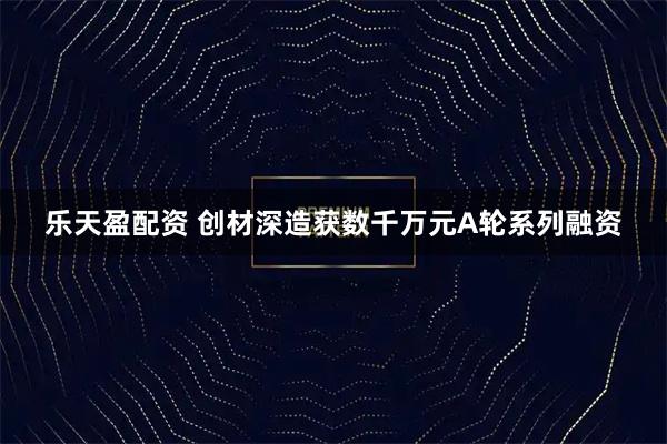 乐天盈配资 创材深造获数千万元A轮系列融资
