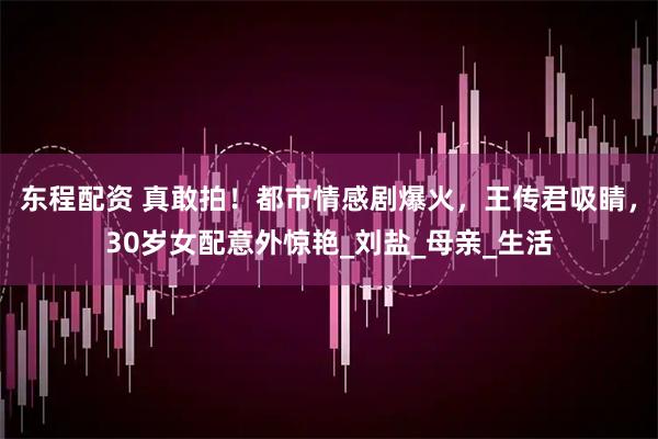 东程配资 真敢拍！都市情感剧爆火，王传君吸睛，30岁女配意外惊艳_刘盐_母亲_生活