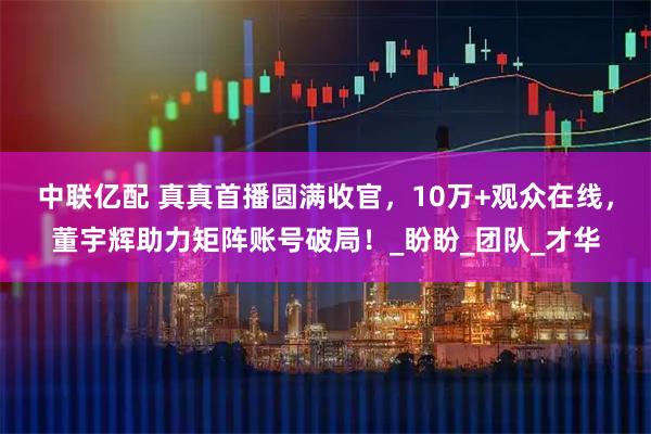 中联亿配 真真首播圆满收官,10万+观众在线,董宇辉助力矩阵账号破局!_盼盼_团队_才华