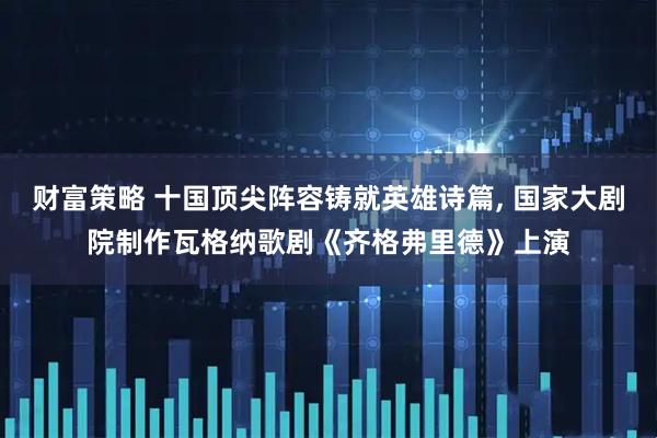 财富策略 十国顶尖阵容铸就英雄诗篇, 国家大剧院制作瓦格纳歌剧《齐格弗里德》上演