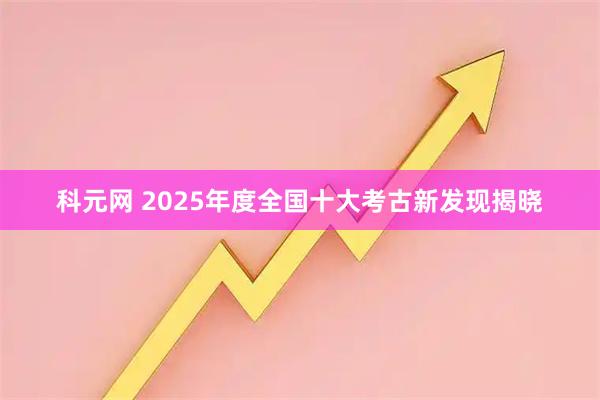 科元网 2025年度全国十大考古新发现揭晓