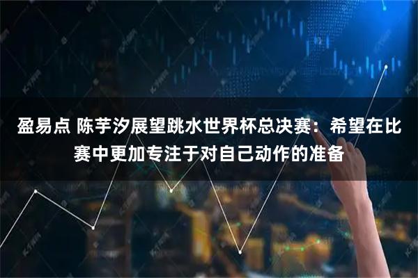 盈易点 陈芋汐展望跳水世界杯总决赛：希望在比赛中更加专注于对自己动作的准备