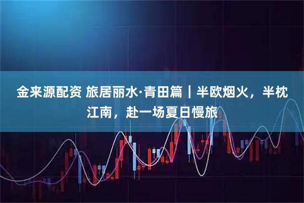 金来源配资 旅居丽水·青田篇｜半欧烟火，半枕江南，赴一场夏日慢旅