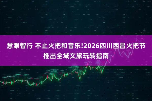 慧眼智行 不止火把和音乐!2026四川西昌火把节推出全域文旅玩转指南
