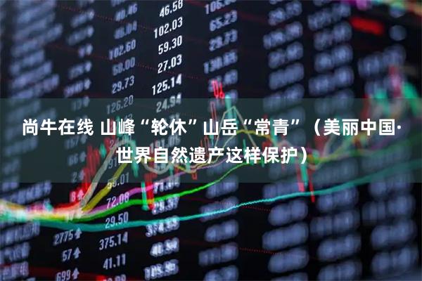 尚牛在线 山峰“轮休”山岳“常青”（美丽中国·世界自然遗产这样保护）